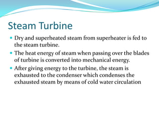 Steam Turbine
 Dry and superheated steam from superheater is fed to
the steam turbine.
 The heat energy of steam when passing over the blades
of turbine is converted into mechanical energy.
 After giving energy to the turbine, the steam is
exhausted to the condenser which condenses the
exhausted steam by means of cold water circulation
 