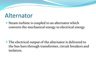 Alternator
 Steam turbine is coupled to an alternator which
converts the mechanical energy to electrical energy
 The electrical output of the alternator is delivered to
the bus bars through transformer, circuit breakers and
isolators.
 