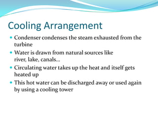 Cooling Arrangement
 Condenser condenses the steam exhausted from the
turbine
 Water is drawn from natural sources like
river, lake, canals…
 Circulating water takes up the heat and itself gets
heated up
 This hot water can be discharged away or used again
by using a cooling tower
 