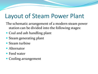 Layout of Steam Power Plant
The schematic arrangement of a modern steam power
station can be divided into the following stages:
 Coal and ash handling plant
 Steam generating plant
 Steam turbine
 Alternator
 Feed water
 Cooling arrangement
 