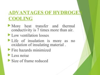 ADVANTAGES OF HYDROGEN
COOLING
 More heat transfer and thermal
conductivity is 7 times more than air.
 Low ventilation losses
 Life of insulation is more as no
oxidation of insulating material .
 Fire hazards minimized
 Less noise
 Size of frame reduced
 