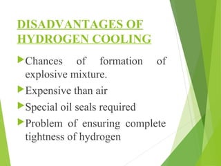 DISADVANTAGES OF
HYDROGEN COOLING
Chances of formation of
explosive mixture.
Expensive than air
Special oil seals required
Problem of ensuring complete
tightness of hydrogen
 