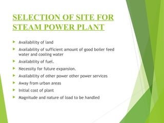 SELECTION OF SITE FOR
STEAM POWER PLANT
 Availability of land
 Availability of sufficient amount of good boiler feed
water and cooling water
 Availability of fuel.
 Necessity for future expansion.
 Availability of other power other power services
 Away from urban areas
 Initial cost of plant
 Magnitude and nature of load to be handled
 