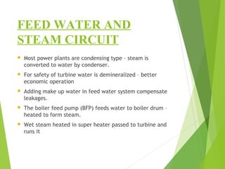 FEED WATER AND
STEAM CIRCUIT
 Most power plants are condensing type – steam is
converted to water by condenser.
 For safety of turbine water is demineralized – better
economic operation
 Adding make up water in feed water system compensate
leakages.
 The boiler feed pump (BFP) feeds water to boiler drum –
heated to form steam.
 Wet steam heated in super heater passed to turbine and
runs it
 