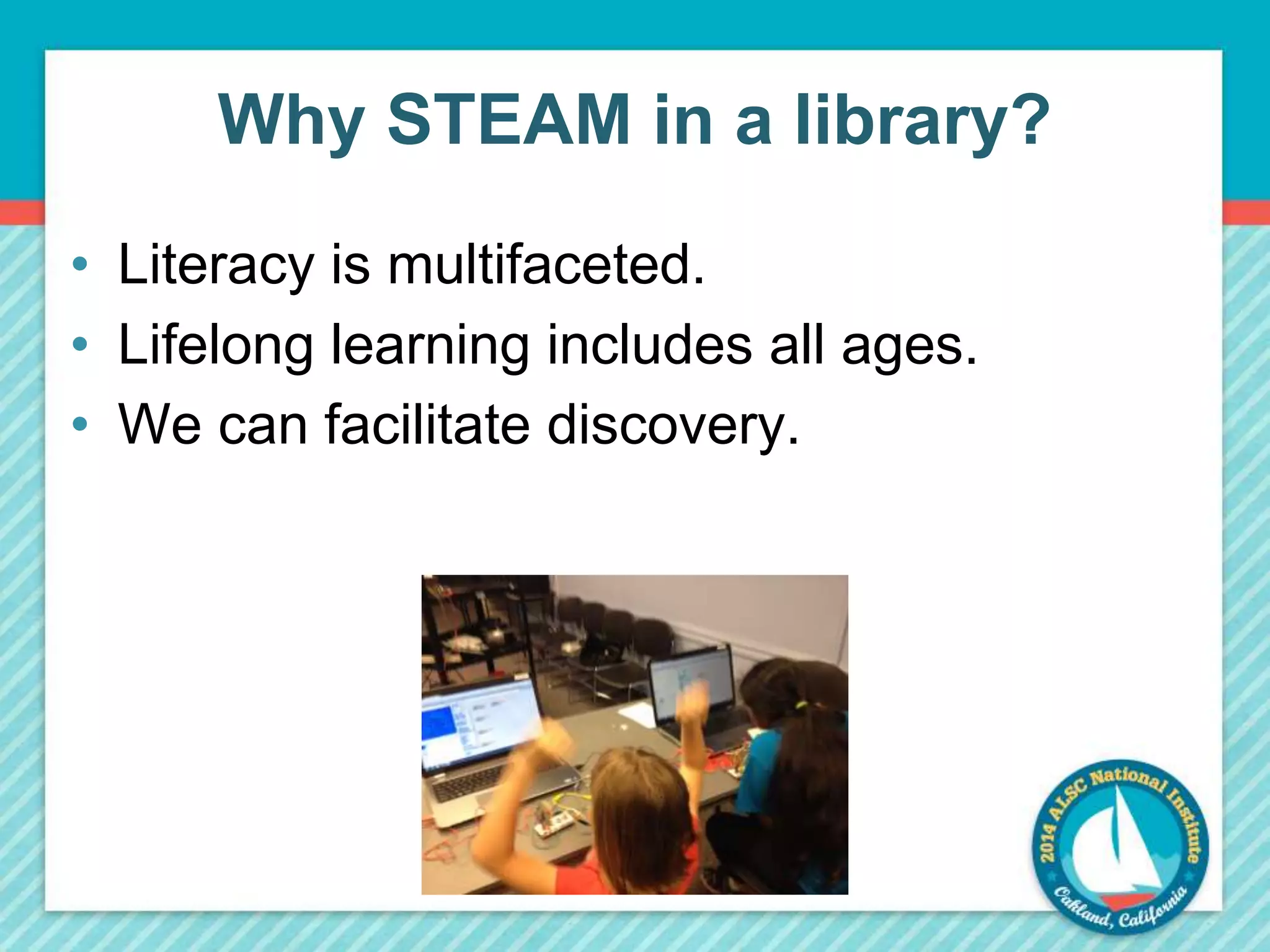 Why STEAM in a library? 
• Literacy is multifaceted. 
• Lifelong learning includes all ages. 
• We can facilitate discovery. 
 