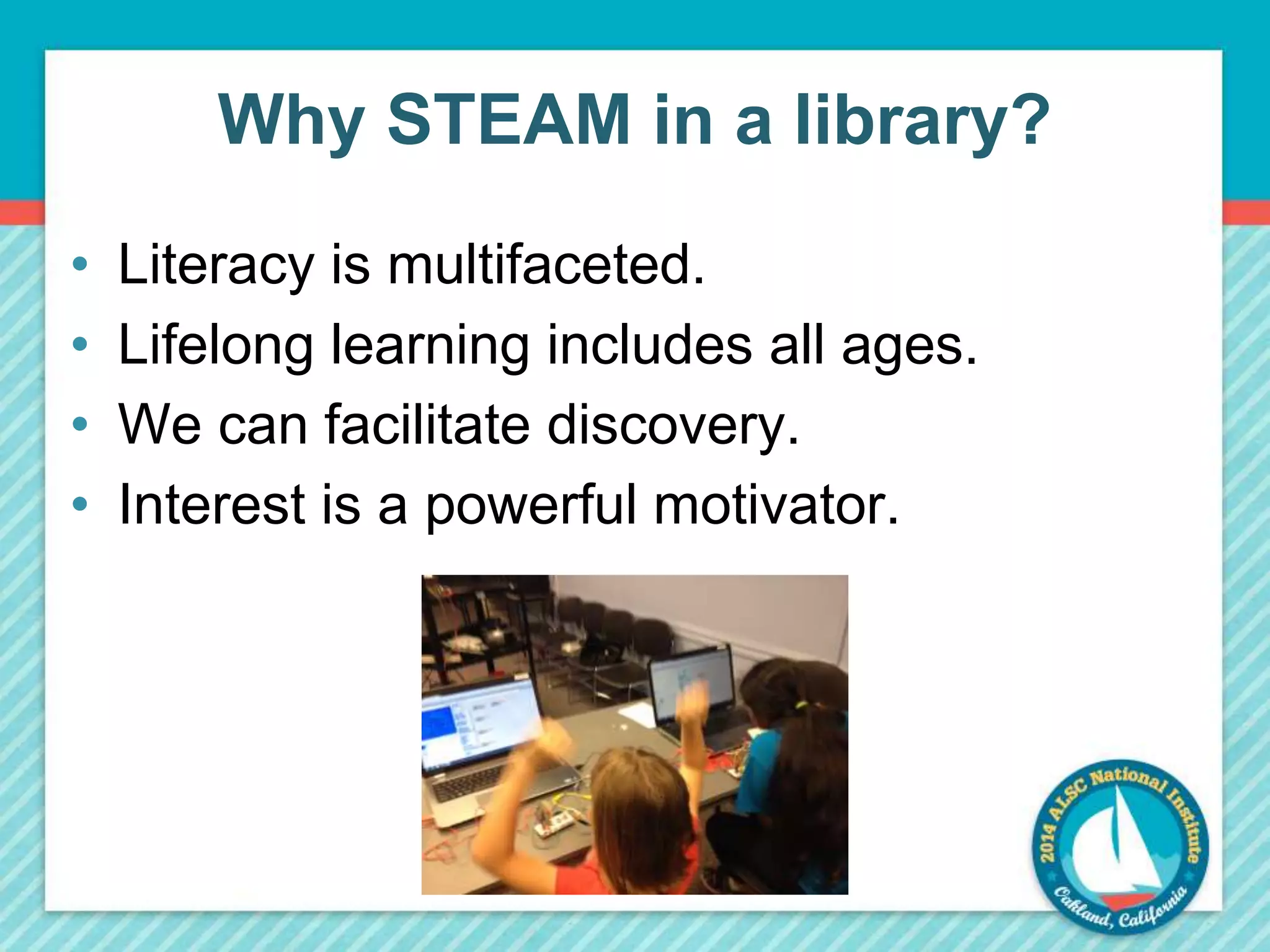 Why STEAM in a library? 
• Literacy is multifaceted. 
• Lifelong learning includes all ages. 
• We can facilitate discovery. 
• Interest is a powerful motivator. 
 