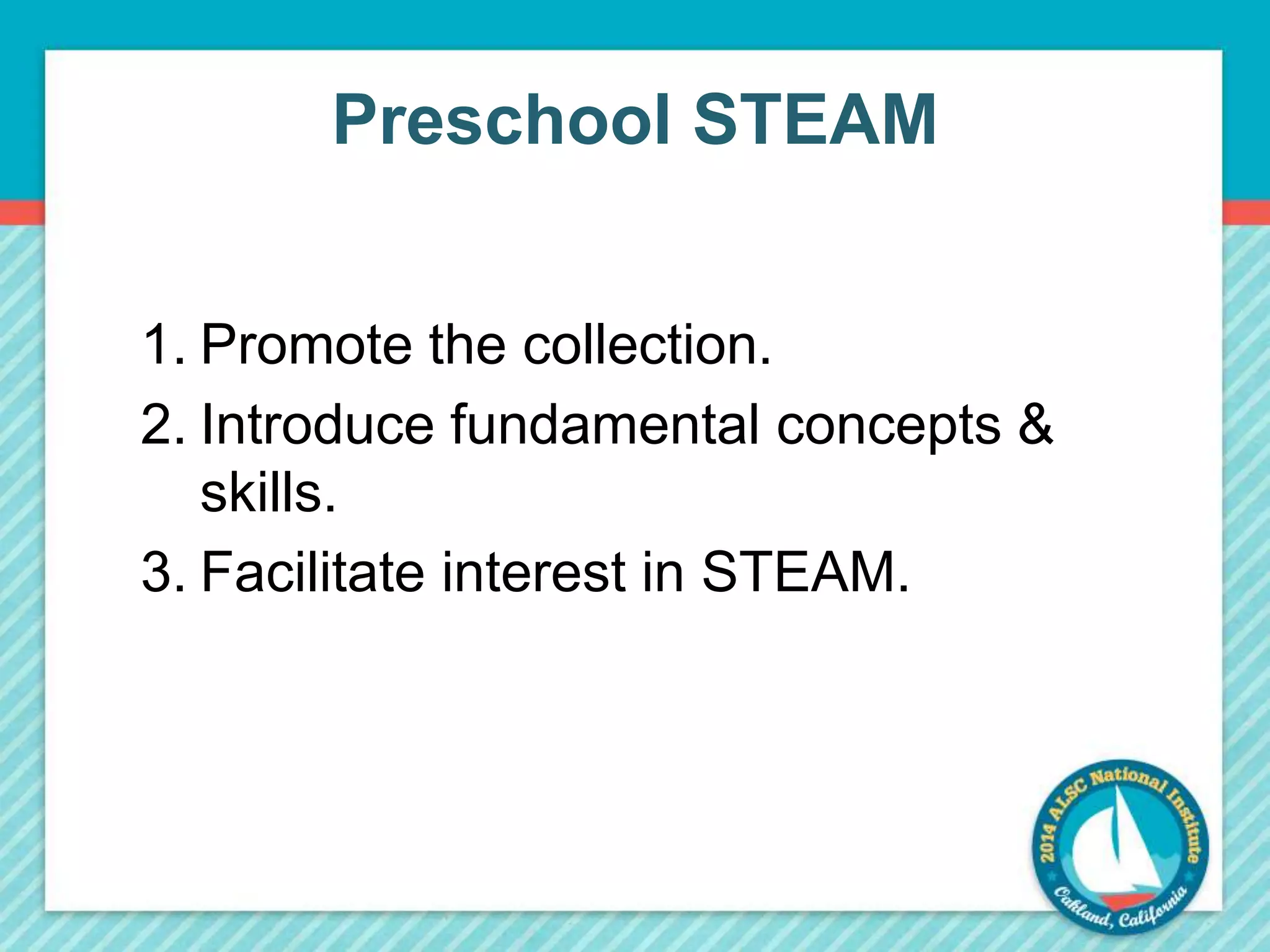 Preschool STEAM 
1. Promote the collection. 
2. Introduce fundamental concepts & 
skills. 
3. Facilitate interest in STEAM. 
 