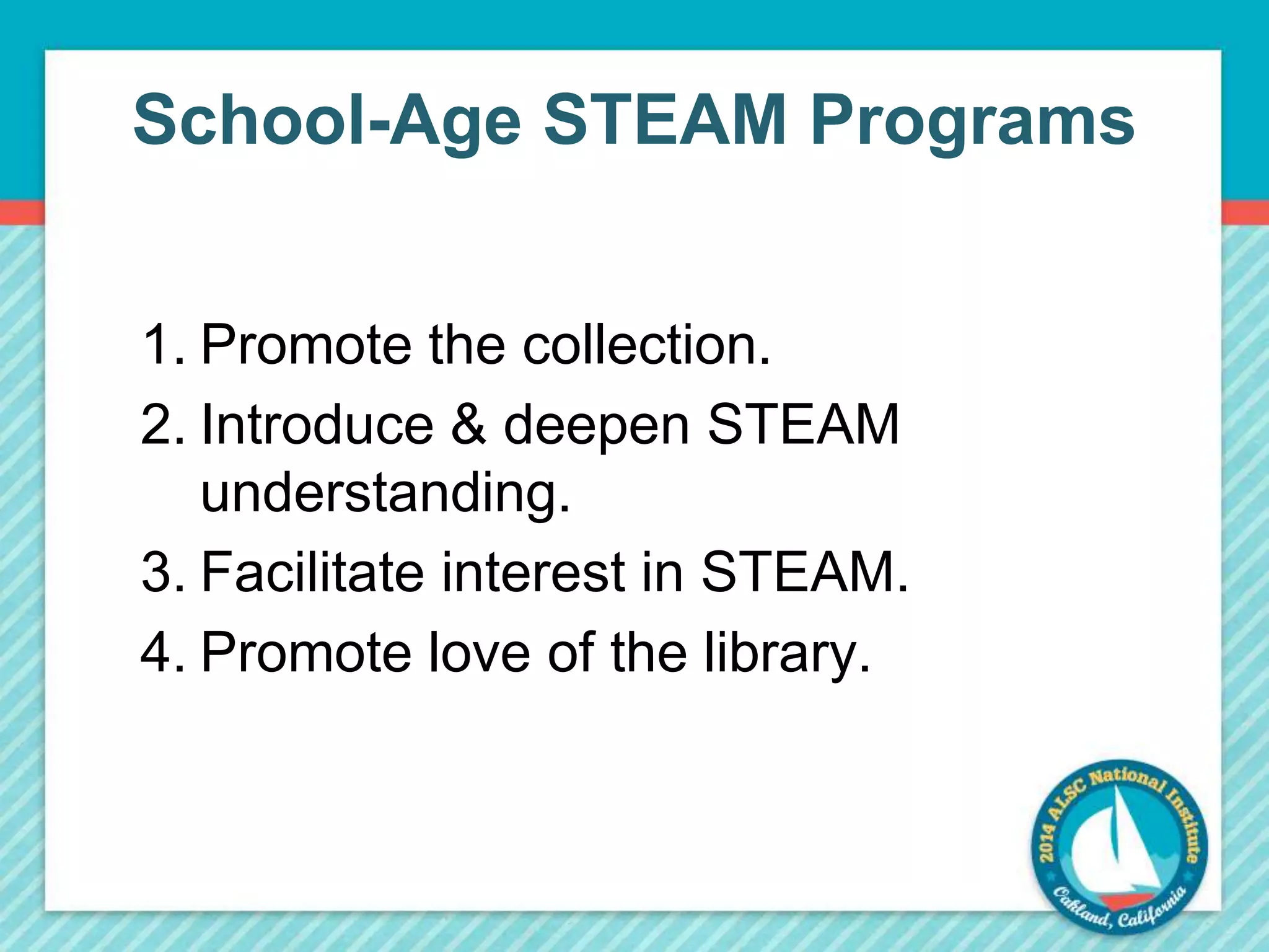 School-Age STEAM Programs 
1. Promote the collection. 
2. Introduce & deepen STEAM 
understanding. 
3. Facilitate interest in STEAM. 
4. Promote love of the library. 
 