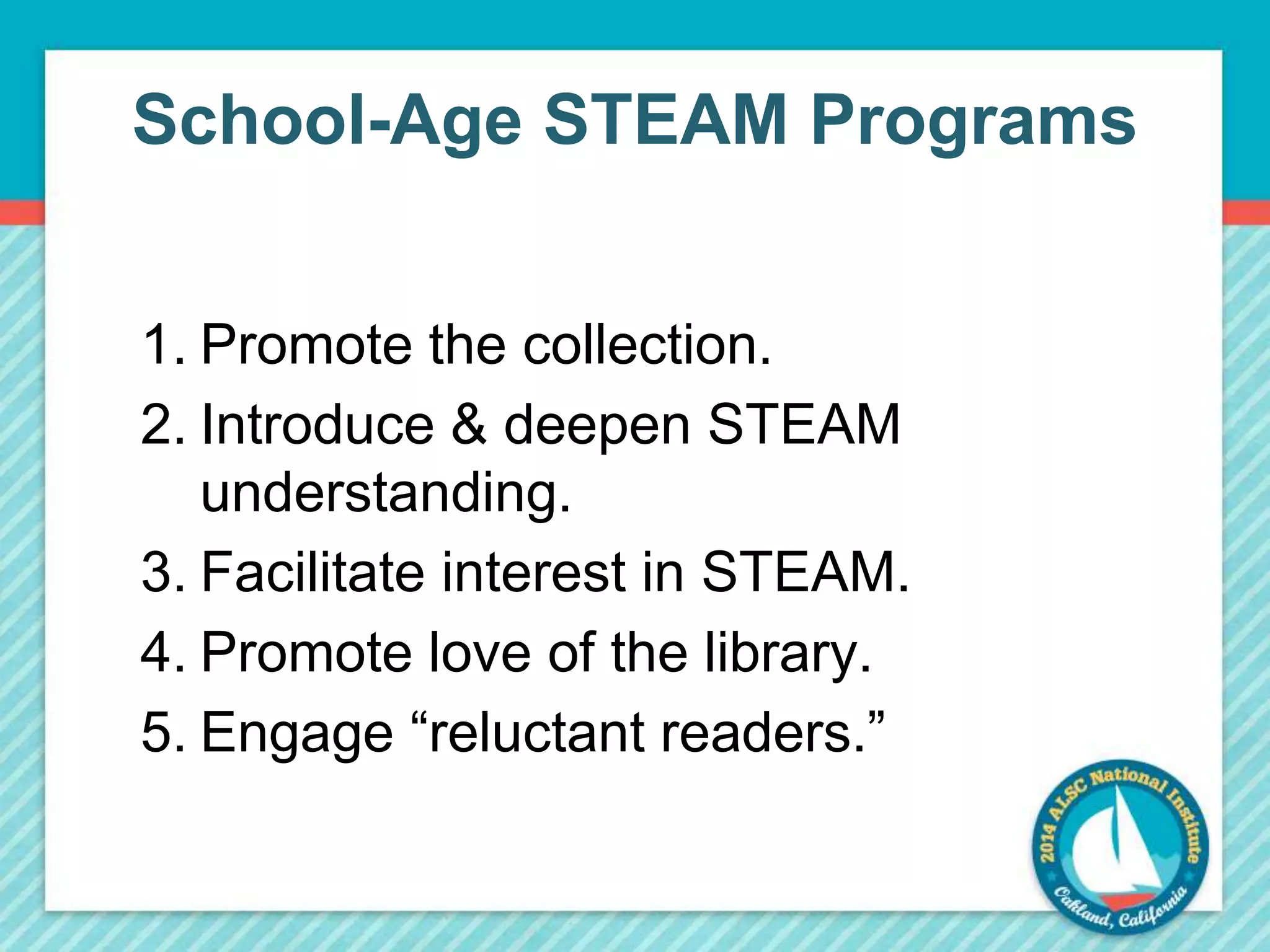 School-Age STEAM Programs 
1. Promote the collection. 
2. Introduce & deepen STEAM 
understanding. 
3. Facilitate interest in STEAM. 
4. Promote love of the library. 
5. Engage “reluctant readers.” 
 