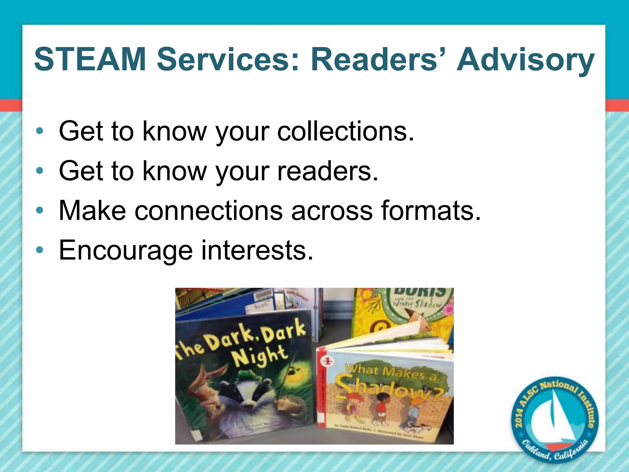 STEAM Services: Readers’ Advisory 
• Get to know your collections. 
• Get to know your readers. 
• Make connections across formats. 
• Encourage interests. 
 
