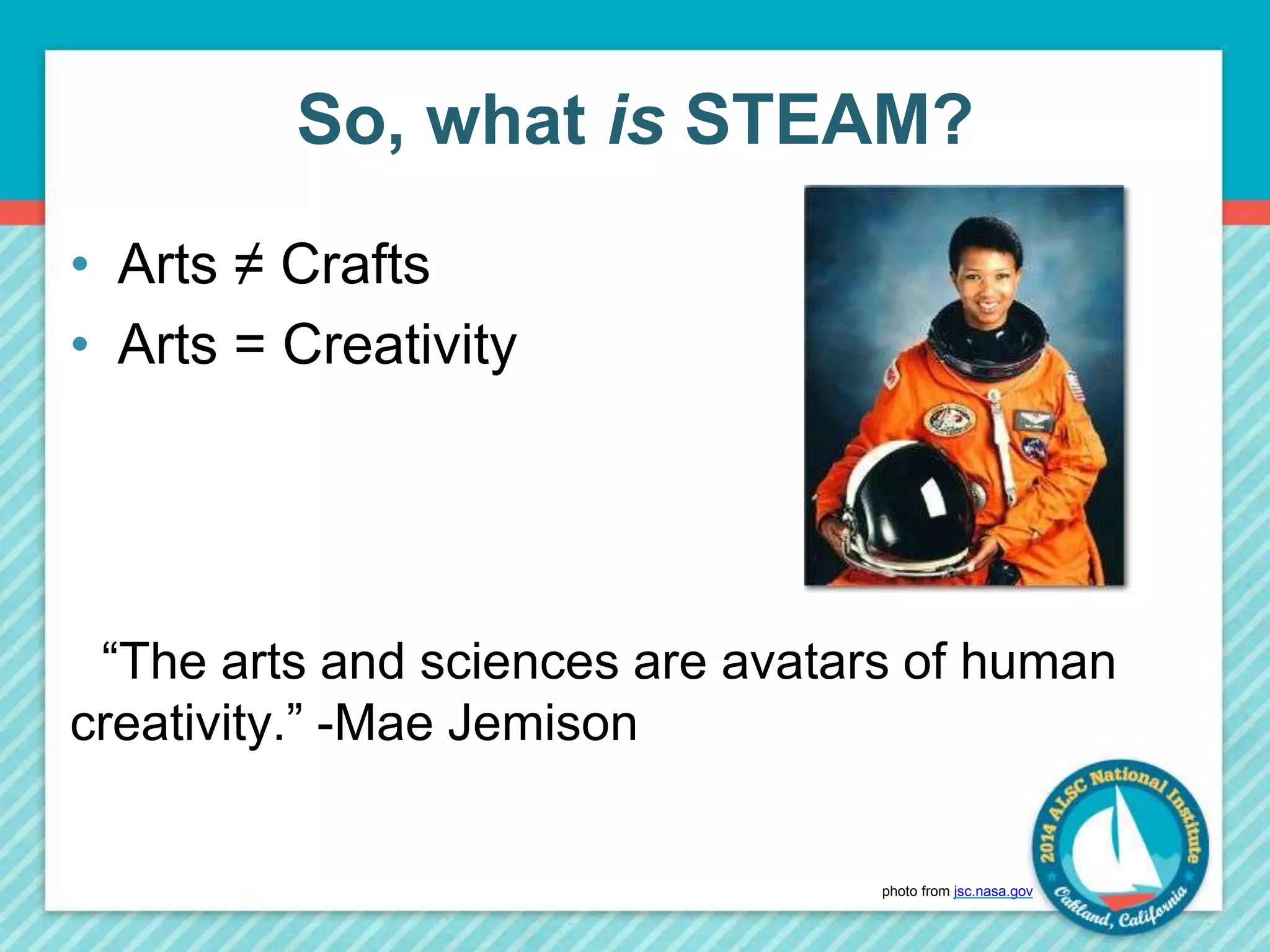 So, what is STEAM? 
• Arts ≠ Crafts 
• Arts = Creativity 
“The arts and sciences are avatars of human 
creativity.” -Mae Jemison 
photo from jsc.nasa.gov 
 