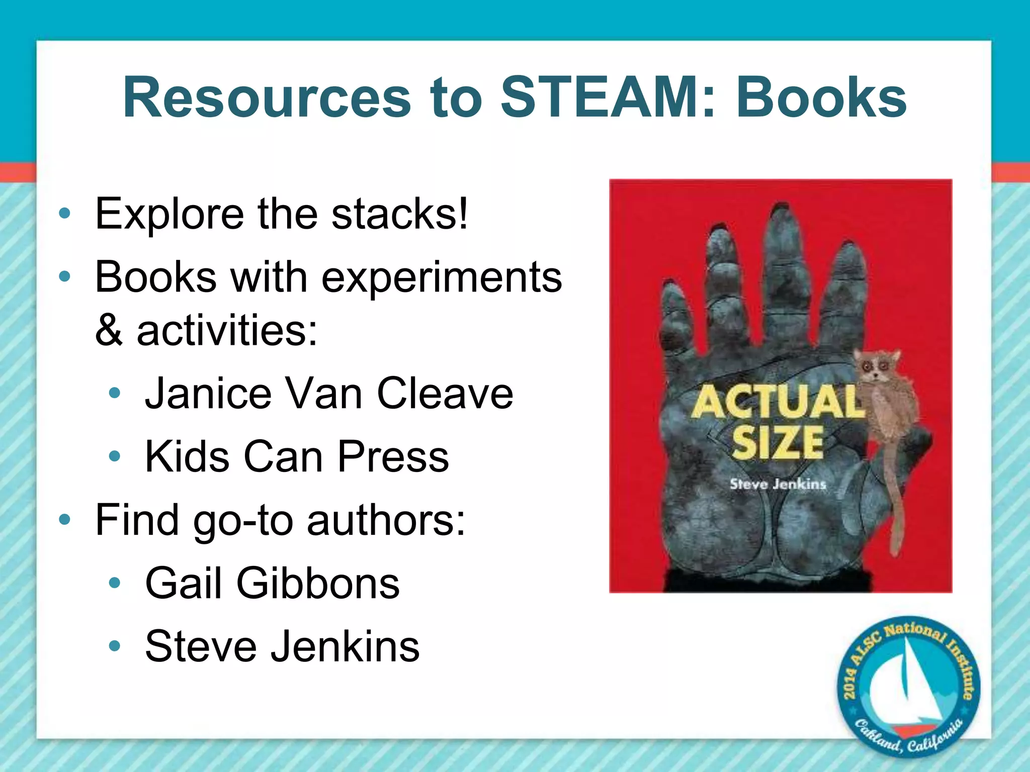 Resources to STEAM: Books 
• Explore the stacks! 
• Books with experiments 
& activities: 
• Janice Van Cleave 
• Kids Can Press 
• Find go-to authors: 
• Gail Gibbons 
• Steve Jenkins 
 