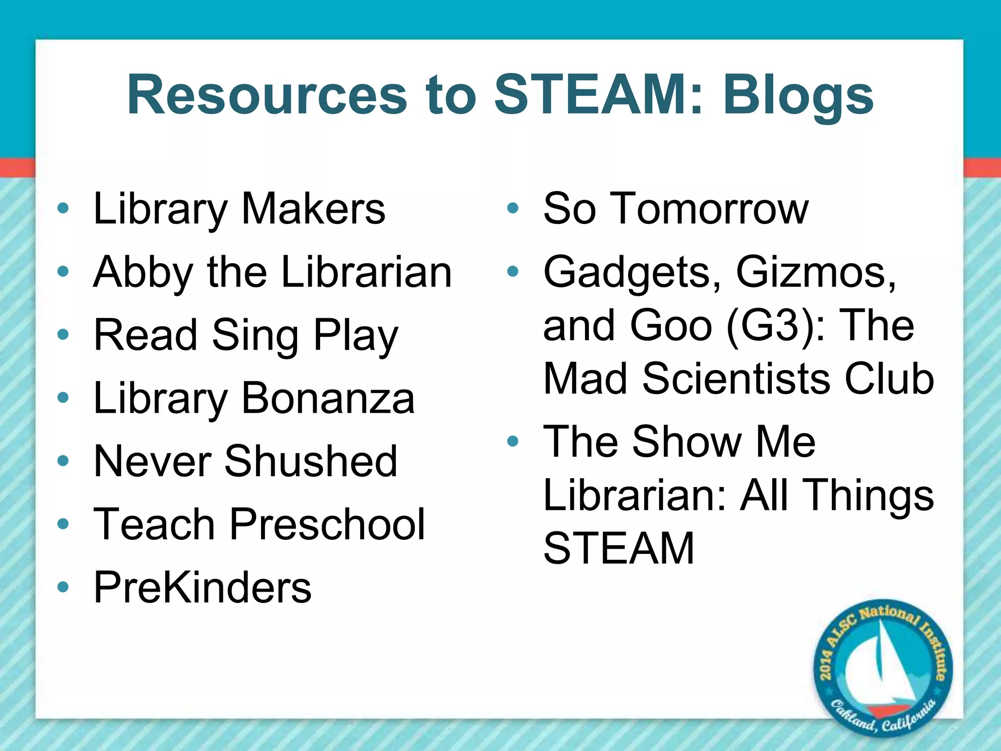 Resources to STEAM: Blogs 
• Library Makers 
• Abby the Librarian 
• Read Sing Play 
• Library Bonanza 
• Never Shushed 
• Teach Preschool 
• PreKinders 
• So Tomorrow 
• Gadgets, Gizmos, 
and Goo (G3): The 
Mad Scientists Club 
• The Show Me 
Librarian: All Things 
STEAM 
 