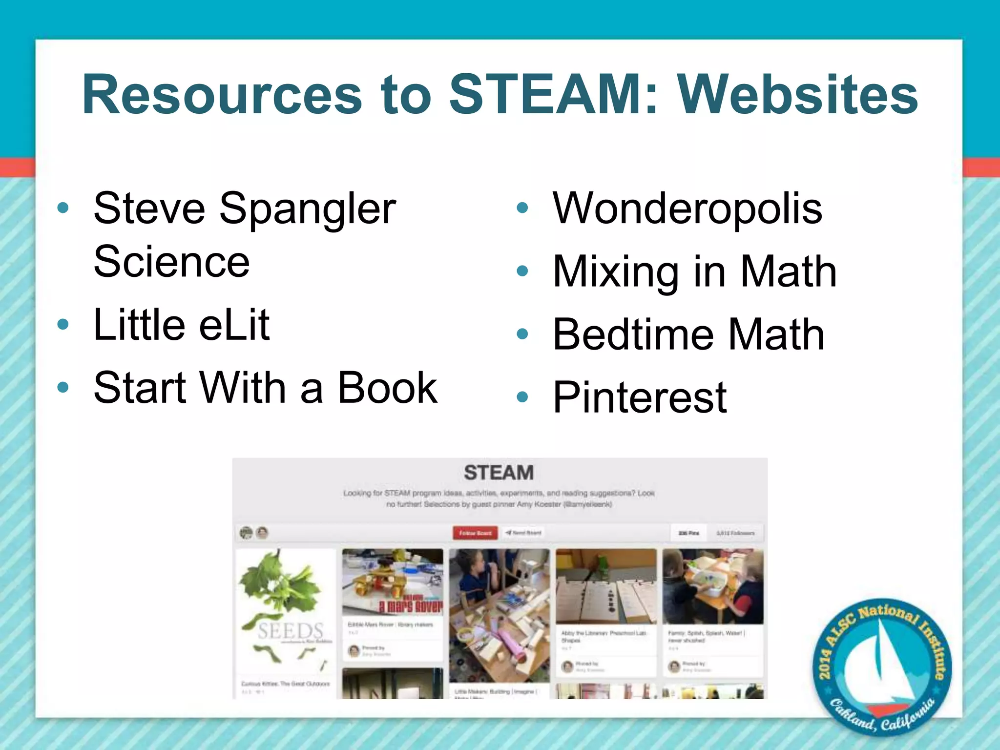 Resources to STEAM: Websites 
• Steve Spangler 
Science 
• Little eLit 
• Start With a Book 
• Wonderopolis 
• Mixing in Math 
• Bedtime Math 
• Pinterest 
 