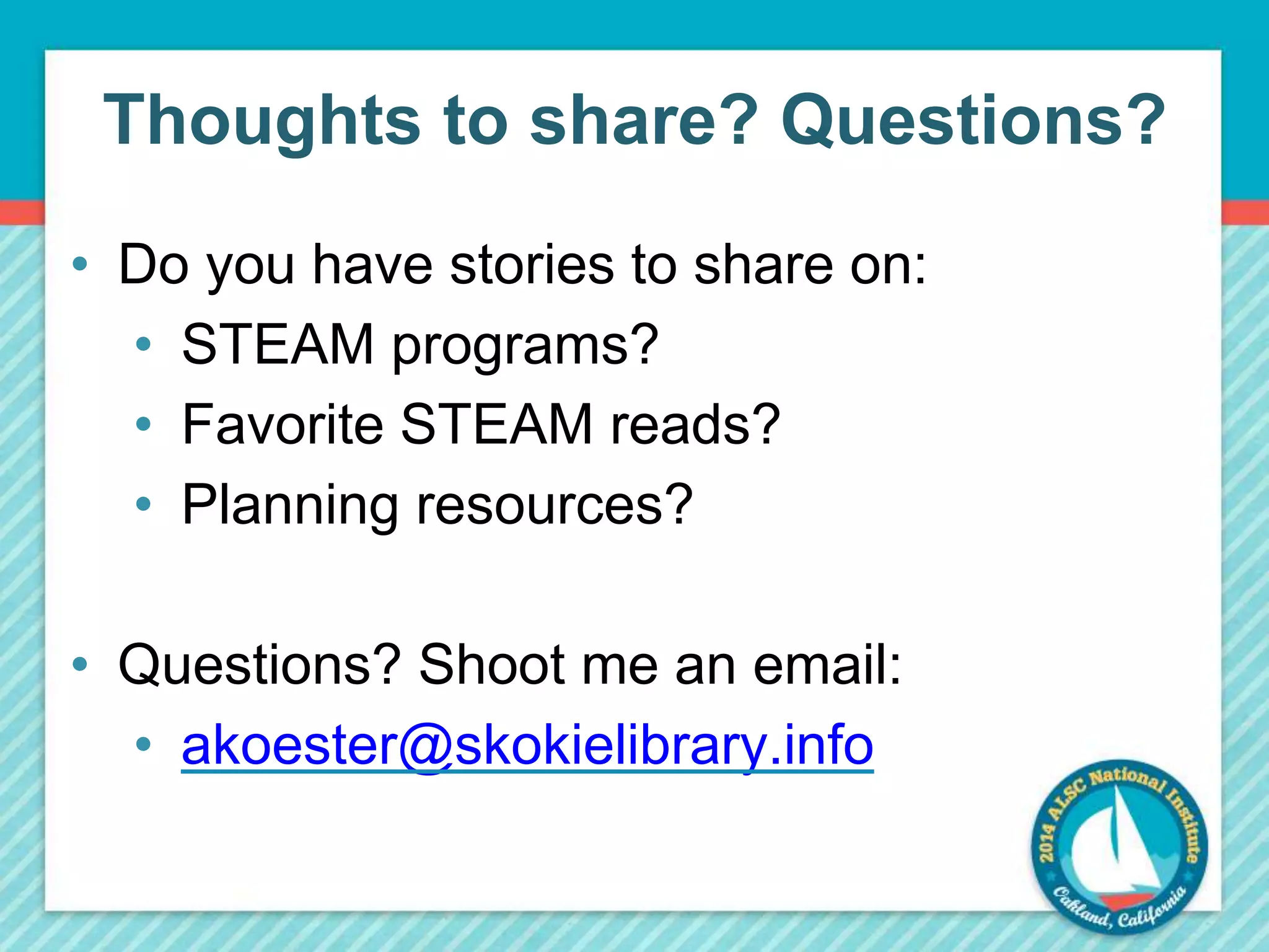 Thoughts to share? Questions? 
• Do you have stories to share on: 
• STEAM programs? 
• Favorite STEAM reads? 
• Planning resources? 
• Questions? Shoot me an email: 
• akoester@skokielibrary.info 
 