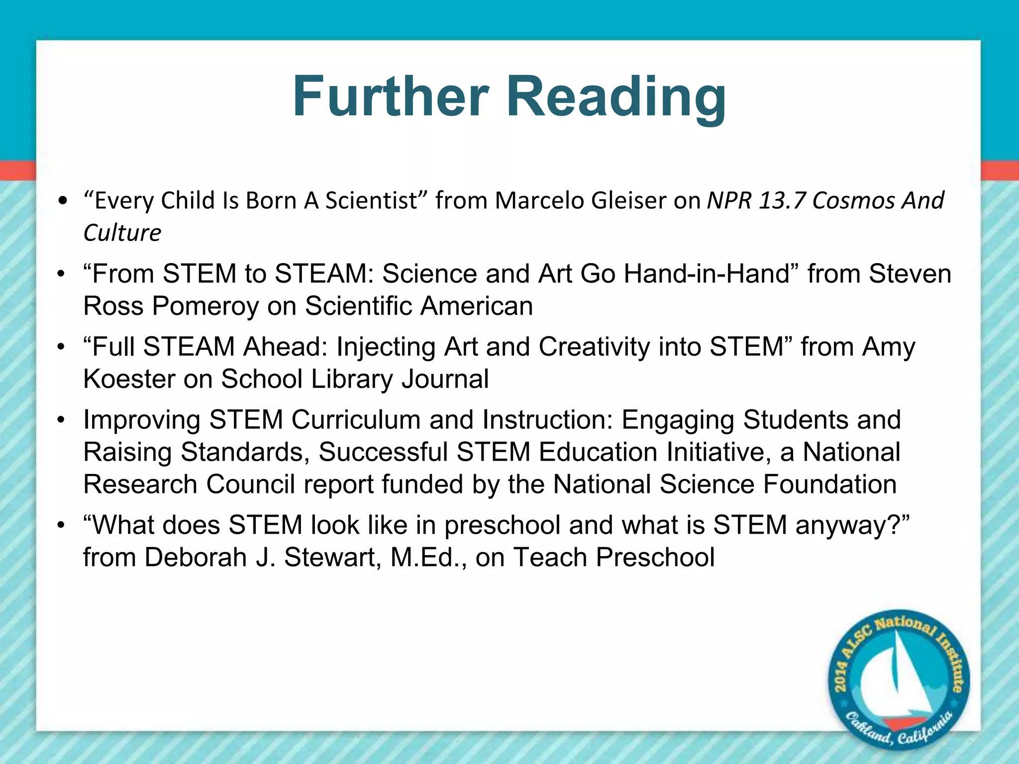 Further Reading 
• “Every Child Is Born A Scientist” from Marcelo Gleiser on NPR 13.7 Cosmos And 
Culture 
• “From STEM to STEAM: Science and Art Go Hand-in-Hand” from Steven 
Ross Pomeroy on Scientific American 
• “Full STEAM Ahead: Injecting Art and Creativity into STEM” from Amy 
Koester on School Library Journal 
• Improving STEM Curriculum and Instruction: Engaging Students and 
Raising Standards, Successful STEM Education Initiative, a National 
Research Council report funded by the National Science Foundation 
• “What does STEM look like in preschool and what is STEM anyway?” 
from Deborah J. Stewart, M.Ed., on Teach Preschool 
