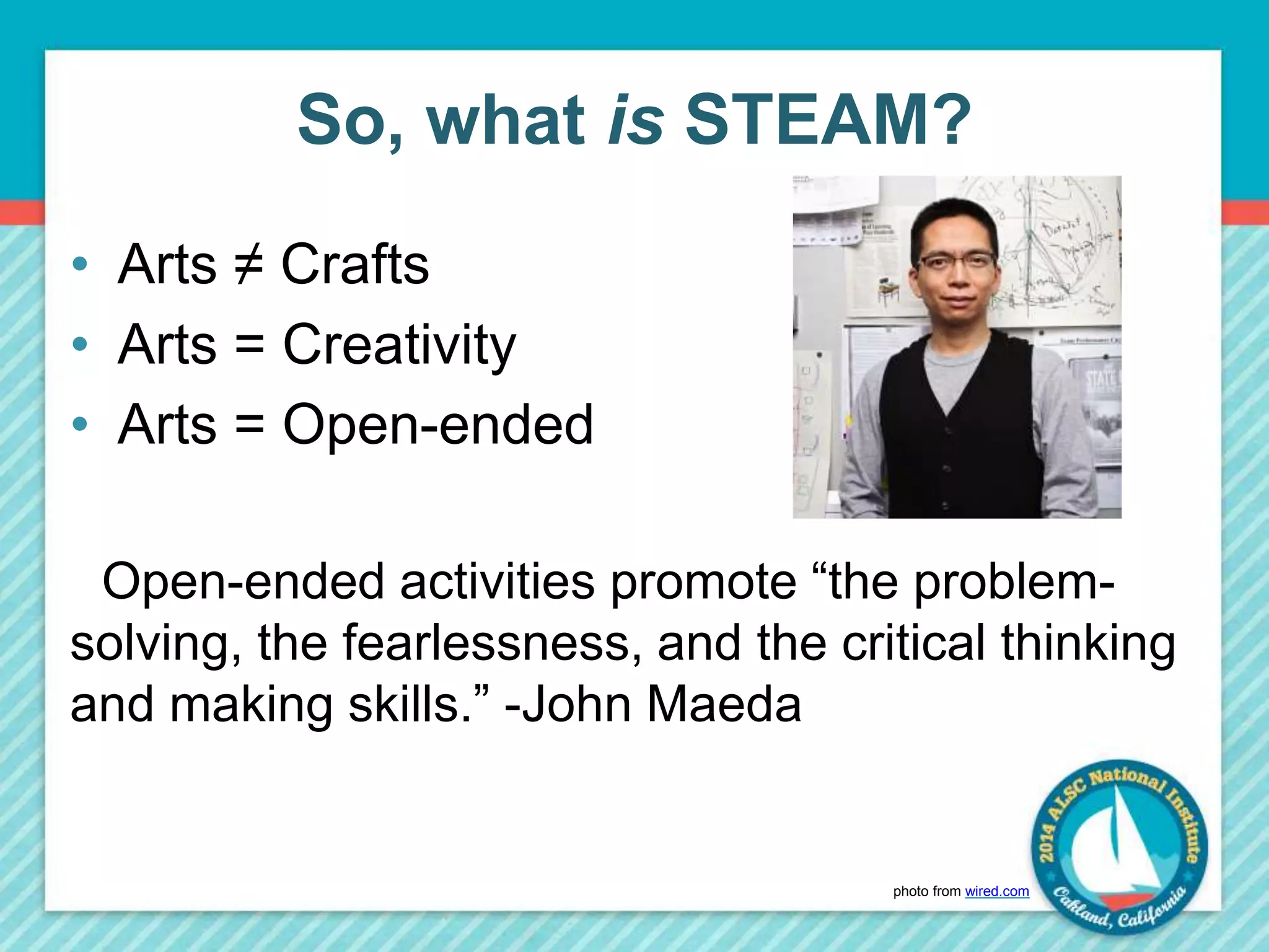 So, what is STEAM? 
• Arts ≠ Crafts 
• Arts = Creativity 
• Arts = Open-ended 
Open-ended activities promote “the problem-solving, 
the fearlessness, and the critical thinking 
and making skills.” -John Maeda 
photo from wired.com 
 