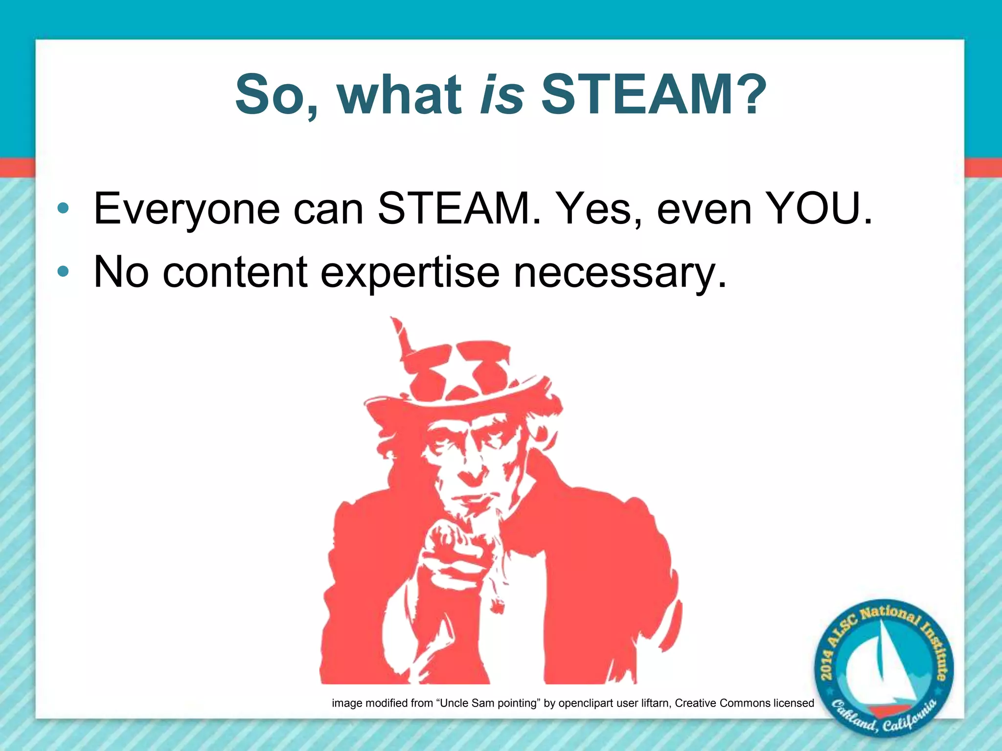 So, what is STEAM? 
• Everyone can STEAM. Yes, even YOU. 
• No content expertise necessary. 
image modified from “Uncle Sam pointing” by openclipart user liftarn, Creative Commons licensed 
 