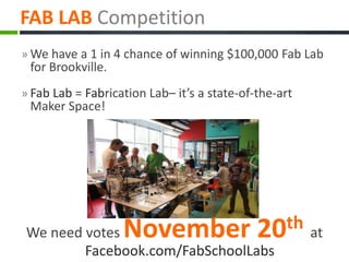 » We have a 1 in 4 chance of winning $100,000 Fab Lab
for Brookville.
» Fab Lab = Fabrication Lab– it’s a state-of-the-art
Maker Space!
FAB LAB Competition
We need votes November 20th at
Facebook.com/FabSchoolLabs
 
