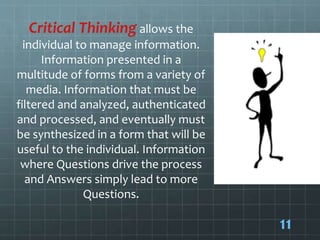 Critical Thinking allows the
individual to manage information.
Information presented in a
multitude of forms from a variety of
media. Information that must be
filtered and analyzed, authenticated
and processed, and eventually must
be synthesized in a form that will be
useful to the individual. Information
where Questions drive the process
and Answers simply lead to more
Questions.
11
 