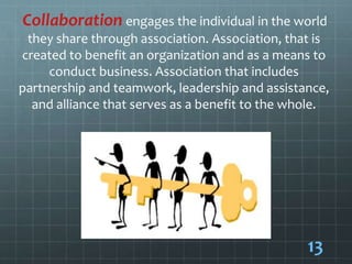 Collaboration engages the individual in the world
they share through association. Association, that is
created to benefit an organization and as a means to
conduct business. Association that includes
partnership and teamwork, leadership and assistance,
and alliance that serves as a benefit to the whole.
13
 