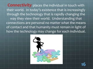 Connectivity places the individual in touch with
their world. In today’s existence that is increasingly
through the technology that is rapidly changing the
way they view their world. Understanding that
connections are personal no matter what the means
of contact and that humanity must remain in light of
how the technology may change for each individual.
16
 