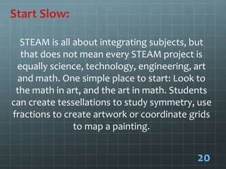 Start Slow:
STEAM is all about integrating subjects, but
that does not mean every STEAM project is
equally science, technology, engineering, art
and math. One simple place to start: Look to
the math in art, and the art in math. Students
can create tessellations to study symmetry, use
fractions to create artwork or coordinate grids
to map a painting.
20
 