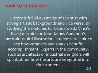 Look to Leonardo:
History is full of examples of scientist with
strong artistic backgrounds and vice versa. By
studying the sketches for Leonardo da Vinci’s
flying machine or John James Audubon’s
meticulous bird illustration, students are able to
see how creativity can spark scientific
accomplishment. Experts in the community,
such as architects or industrial designers will
speak about how the arts are integrated into
their careers.
20
 