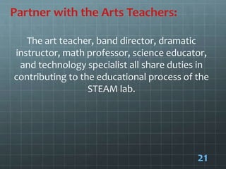 Partner with the Arts Teachers:
The art teacher, band director, dramatic
instructor, math professor, science educator,
and technology specialist all share duties in
contributing to the educational process of the
STEAM lab.
21
 