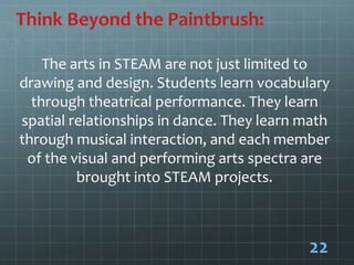 Think Beyond the Paintbrush:
The arts in STEAM are not just limited to
drawing and design. Students learn vocabulary
through theatrical performance. They learn
spatial relationships in dance. They learn math
through musical interaction, and each member
of the visual and performing arts spectra are
brought into STEAM projects.
22
 