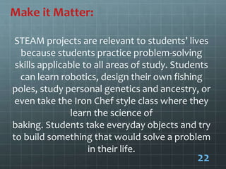 Make it Matter:
STEAM projects are relevant to students’ lives
because students practice problem-solving
skills applicable to all areas of study. Students
can learn robotics, design their own fishing
poles, study personal genetics and ancestry, or
even take the Iron Chef style class where they
learn the science of
baking. Students take everyday objects and try
to build something that would solve a problem
in their life.
22
 