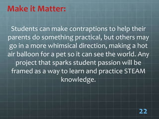 Make it Matter:
Students can make contraptions to help their
parents do something practical, but others may
go in a more whimsical direction, making a hot
air balloon for a pet so it can see the world. Any
project that sparks student passion will be
framed as a way to learn and practice STEAM
knowledge.
22
 