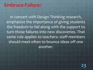 Embrace Failure:
In concert with Design Thinking research,
emphasize the importance of giving students
the freedom to fail along with the support to
turn those failures into new discoveries. That
same rule applies to teachers: staff members
should meet often to bounce ideas off one
another.
23
 