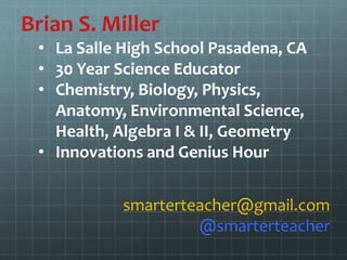 Brian S. Miller
• La Salle High School Pasadena, CA
• 30 Year Science Educator
• Chemistry, Biology, Physics,
Anatomy, Environmental Science,
Health, Algebra I & II, Geometry
• Innovations and Genius Hour
smarterteacher@gmail.com
@smarterteacher
 