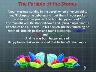 The Parable of the Stones
A man was out walking in the desert when a voice said to
him, "Pick up some pebbles and put them in your pocket,
and tomorrow you will be both happy and sad."
The man obeyed. He stooped down and picked up a handful
of pebbles and put them in his pocket. The next morning he
reached into his pocket and found diamonds, sapphires,
rubies and emeralds.
And he was both happy and sad.
Happy he had taken some - sad that he hadn't taken more.
5
 