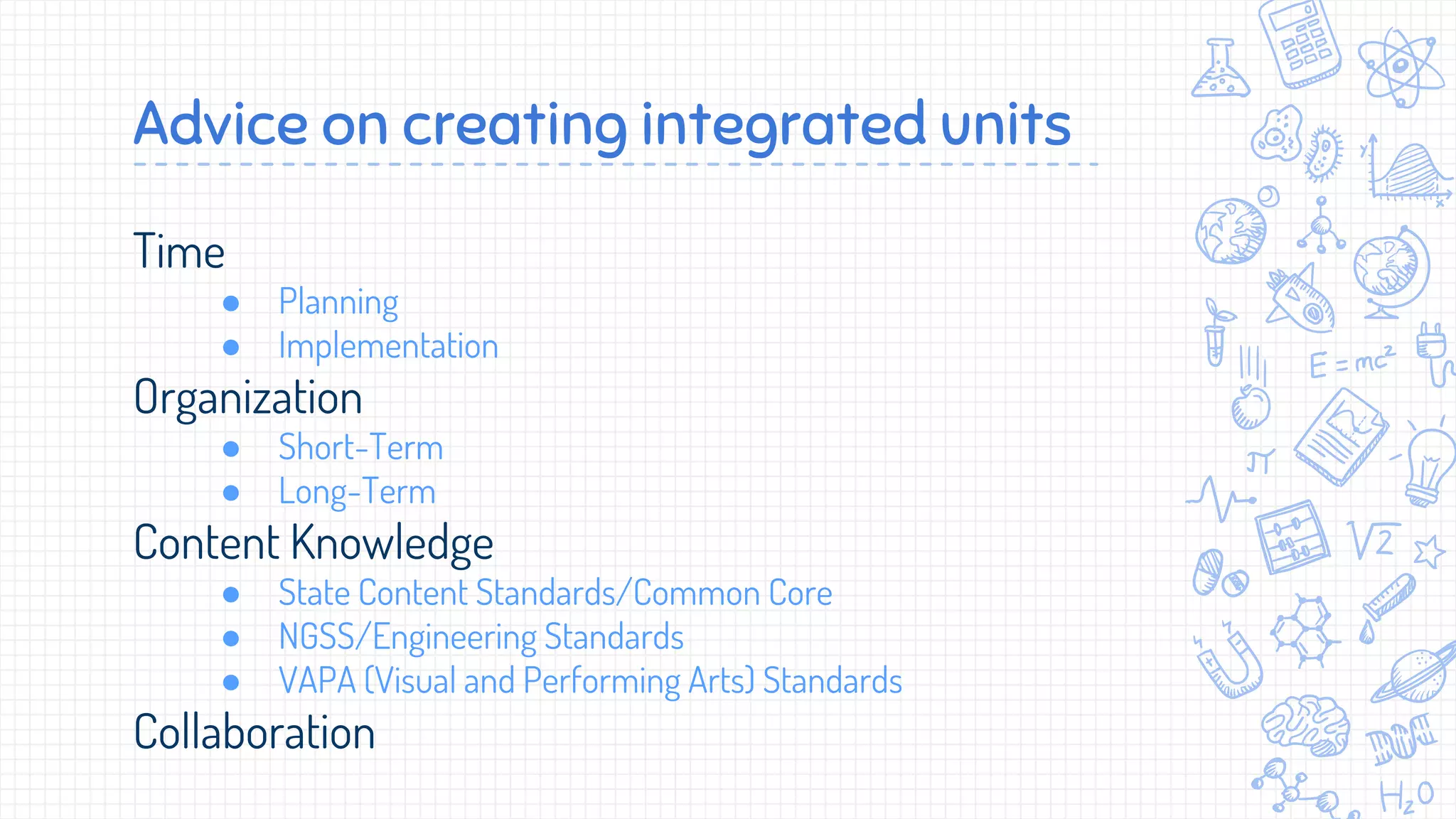 Time
● Planning
● Implementation
Organization
● Short-Term
● Long-Term
Content Knowledge
● State Content Standards/Common Core
● NGSS/Engineering Standards
● VAPA (Visual and Performing Arts) Standards
Collaboration
Advice on creating integrated units
 