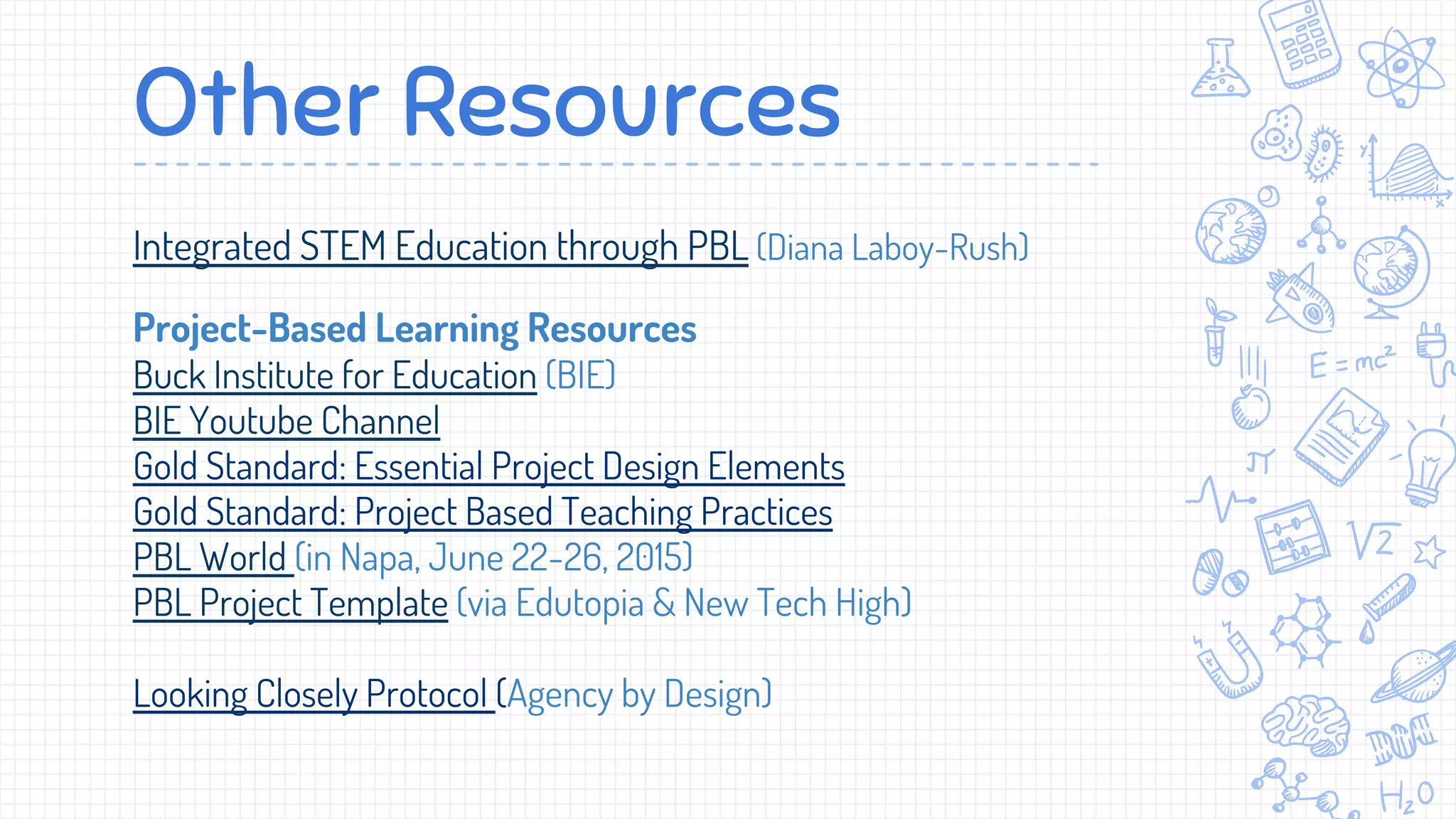 Other Resources
Integrated STEM Education through PBL (Diana Laboy-Rush)
Project-Based Learning Resources
Buck Institute for Education (BIE)
BIE Youtube Channel
Gold Standard: Essential Project Design Elements
Gold Standard: Project Based Teaching Practices
PBL World (in Napa, June 22-26, 2015)
PBL Project Template (via Edutopia & New Tech High)
Looking Closely Protocol (Agency by Design)
 