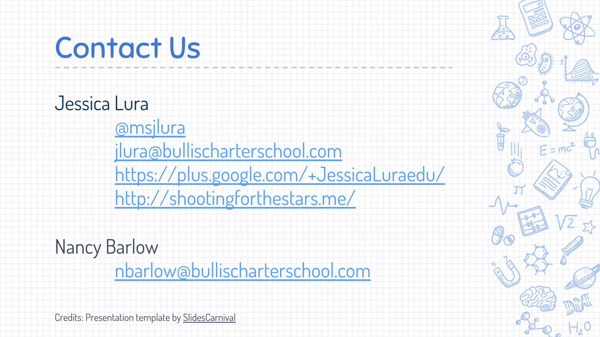 Contact Us
Jessica Lura
@msjlura
jlura@bullischarterschool.com
https://plus.google.com/+JessicaLuraedu/
http://shootingforthestars.me/
Nancy Barlow
nbarlow@bullischarterschool.com
Credits: Presentation template by SlidesCarnival
 