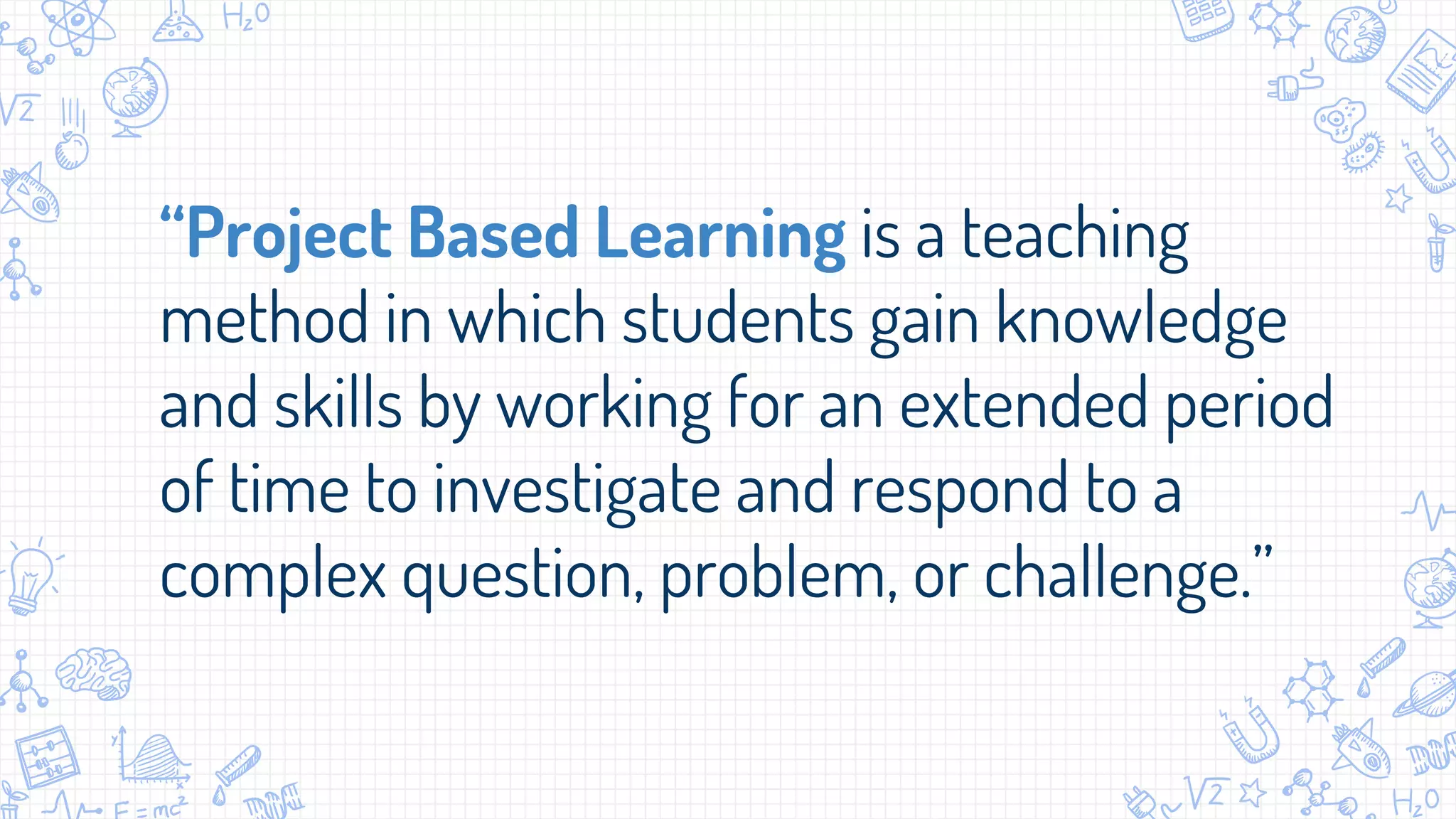 “Project Based Learning is a teaching
method in which students gain knowledge
and skills by working for an extended period
of time to investigate and respond to a
complex question, problem, or challenge.”
 