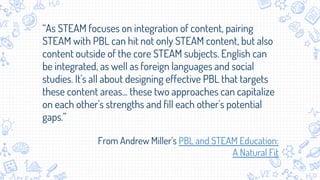 “As STEAM focuses on integration of content, pairing
STEAM with PBL can hit not only STEAM content, but also
content outside of the core STEAM subjects. English can
be integrated, as well as foreign languages and social
studies. It's all about designing effective PBL that targets
these content areas... these two approaches can capitalize
on each other's strengths and fill each other's potential
gaps.”
From Andrew Miller’s PBL and STEAM Education:
A Natural Fit
 