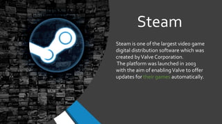 Steam
Steam is one of the largest video game
digital distribution software which was
created byValve Corporation.
The platform was launched in 2003
with the aim of enablingValve to offer
updates for their games automatically.
 
