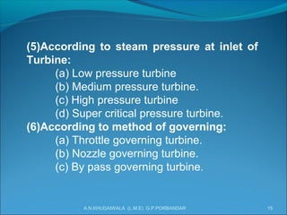 (5)According to steam pressure at inlet of
Turbine:
(a) Low pressure turbine
(b) Medium pressure turbine.
(c) High pressure turbine
(d) Super critical pressure turbine.
(6)According to method of governing:
(a) Throttle governing turbine.
(b) Nozzle governing turbine.
(c) By pass governing turbine.
A.N.KHUDAIWALA (L.M.E) G.P.PORBANDAR 15
 