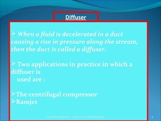  When a fluid is decelerated in a duct
causing a rise in pressure along the stream,
then the duct is called a diffuser.
 Two applications in practice in which a
diffuser is
used are :
The centrifugal compressor
Ramjet
Diffuser
3A.N.KHUDAIWALA (L.M.E) G.P.PORBANDAR
 