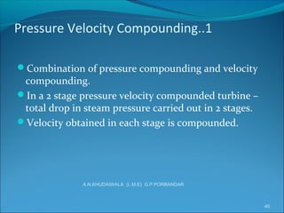 Pressure Velocity Compounding..1
Combination of pressure compounding and velocity
compounding.
In a 2 stage pressure velocity compounded turbine –
total drop in steam pressure carried out in 2 stages.
Velocity obtained in each stage is compounded.
40
A.N.KHUDAIWALA (L.M.E) G.P.PORBANDAR
 