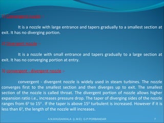 1) Convergent nozzle :-
It is a nozzle with large entrance and tapers gradually to a smallest section at
exit. It has no diverging portion.
2) Divergent nozzle :-
It is a nozzle with small entrance and tapers gradually to a large section at
exit. It has no converging portion at entry.
3) convergent - divergent nozzle :-
convergent - divergent nozzle is widely used in steam turbines. The nozzle
converges first to the smallest section and then diverges up to exit. The smallest
section of the nozzle is called throat. The divergent portion of nozzle allows higher
expansion ratio i.e., increases pressure drop. The taper of diverging sides of the nozzle
ranges from 60
to 150
. If the taper is above 150
turbulent is increased. However if it is
less than 60
, the length of the nozzle will increases.
7A.N.KHUDAIWALA (L.M.E) G.P.PORBANDAR
 