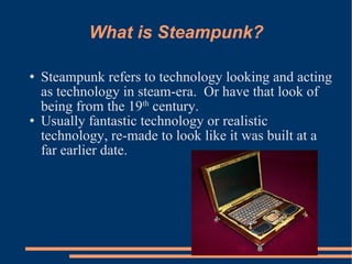 What is Steampunk? Steampunk refers to technology looking and acting as technology in steam-era.  Or have that look of being from the 19 th  century. Usually fantastic technology or realistic technology, re-made to look like it was built at a far earlier date. 
