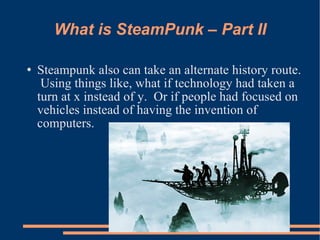 What is SteamPunk – Part II Steampunk also can take an alternate history route.  Using things like, what if technology had taken a turn at x instead of y.  Or if people had focused on vehicles instead of having the invention of computers. 