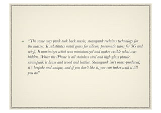 !     “The same way punk took back music, steampunk reclaims technology for
      the masses. It substitutes metal gears for silicon, pneumatic tubes for 3G and
      wi-ﬁ. It maximizes what was miniaturized and makes visible what was
      hidden. Where the iPhone is all stainless steel and high-gloss plastic,
      steampunk is brass and wood and leather. Steampunk isn’t mass-produced;
      it’s bespoke and unique, and if you don’t like it, you can tinker with it till
      you do”.
 