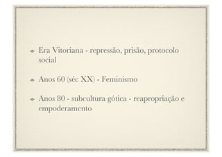 !     Era Vitoriana - repressão, prisão, protocolo
      social

!     Anos 60 (séc XX) - Feminismo

!     Anos 80 - subcultura gótica - reapropriação e
      empoderamento
 