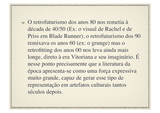 !     O retrofuturismo dos anos 80 nos remetia à
      década de 40/50 (Ex: o visual de Rachel e de
      Priss em Blade Runner), o retrofuturismo dos 90
      remixava os anos 60 (ex: o grunge) mas o
      retroﬁtting dos anos 00 nos leva ainda mais
      longe, direto à era Vitoriana e seu imaginário. É
      nesse ponto precisamente que a literatura da
      época apresenta-se como uma força expressiva
      muito grande, capaz de gerar esse tipo de
      representação em artefatos culturais tantos
      séculos depois.	

 